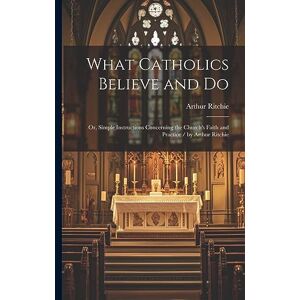 Ritchie, Arthur What Catholics Believe and Do: Or, Simple Instructions Concerning the Church's Faith and Practice / by Arthur Ritchie Ritchie, Arthur What Catholics Believe and Do: Or, Simple Instructions Concerning the Church's Faith and Practice / by Arthur Ritchie