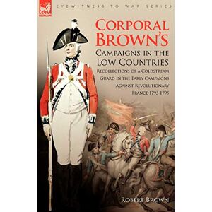 Brown, Dr Robert Corporal Brown's Campaigns in the Low Countries: Recollections of a Coldstream Guard in the Early Campaigns Against Revolutionary France 1793-1795 (Eyewitness to War) Brown, Dr Robert Corporal Brown's Campaigns in the Low Countries: Recollections of a Coldstream Guard in the Early Campaigns Against Revolutionary France 1793-1795 (Eyewitness to War)