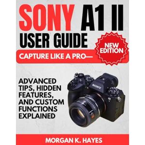 Hayes, Morgan K. Sony A1 II User Guide: Capture Like a Pro—Advanced Tips, Hidden Features, and Custom Functions Explained Hayes, Morgan K. Sony A1 II User Guide: Capture Like a Pro—Advanced Tips, Hidden Features, and Custom Functions Explained