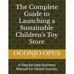 OPUS, OGONJO The Complete Guide to Launching a Sustainable Children's Toy Store: A Step-by-Step Business Manual for Global Success OPUS, OGONJO The Complete Guide to Launching a Sustainable Children's Toy Store: A Step-by-Step Business Manual for Global Success