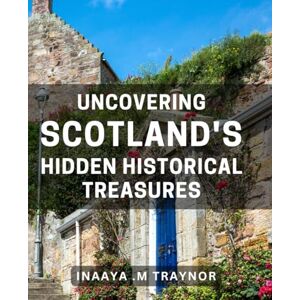 M Traynor, Inaaya . Uncovering Scotland's Hidden Historical Treasures: Discovering Untold Stories of Scotland's Fascinating Past: A Journey of Historical Exploration M Traynor, Inaaya . Uncovering Scotland's Hidden Historical Treasures: Discovering Untold Stories of Scotland's Fascinating Past: A Journey of Historical Exploration