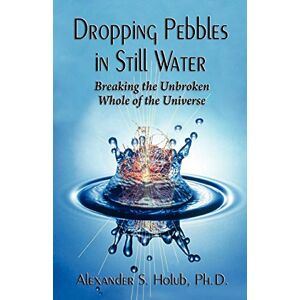 Holub PH D, Alexander S Dropping Pebbles in Still Water: Breaking the Unbroken Whole of the Universe Holub PH D, Alexander S Dropping Pebbles in Still Water: Breaking the Unbroken Whole of the Universe