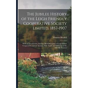 Boydell, Thomas The Jubilee History of the Leigh Friendly Cooperative Society Limited, 1857-1907: With an Introduction, Giving a Brief Desription of Leigh Before ... Trials and Sufferings of the Old Silk Weavers Boydell, Thomas The Jubilee History of the Leigh Friendly Cooperative Society Limited, 1857-1907: With an Introduction, Giving a Brief Desription of Leigh Before ... Trials and Sufferings of the Old Silk Weavers