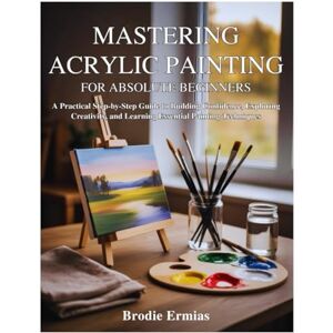 Ermias, Brodie MASTERING ACRYLIC PAINTING FOR ABSOLUTE BEGINNERS: A Practical Step-by-Step Guide to Building Confidence, Exploring Creativity, and Learning Essential Painting Techniques Ermias, Brodie MASTERING ACRYLIC PAINTING FOR ABSOLUTE BEGINNERS: A Practical Step-by-Step Guide to Building Confidence, Exploring Creativity, and Learning Essential Painting Techniques