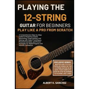 Sanchez, Albert K. PLAYING THE 12-STRING GUITAR FOR BEGINNERS: PLAY LIKE A PRO FROM SCRATCH: A Comprehensive Step-by-Step Guide to Mastering Chords, Strumming, ... and Proven Strategies for Rapid Progress Sanchez, Albert K. PLAYING THE 12-STRING GUITAR FOR BEGINNERS: PLAY LIKE A PRO FROM SCRATCH: A Comprehensive Step-by-Step Guide to Mastering Chords, Strumming, ... and Proven Strategies for Rapid Progress