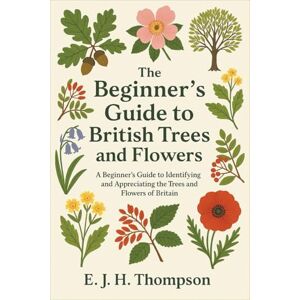 Thompson, E. J. H. The Beginner’s Guide to British Trees and Flowers: A Beginner's Guide to Identifying and Appreciating the Trees and Flowers of Britain Thompson, E. J. H. The Beginner’s Guide to British Trees and Flowers: A Beginner's Guide to Identifying and Appreciating the Trees and Flowers of Britain