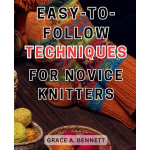 Bennett, Grace A. Easy-to-Follow Techniques for Novice Knitters: Learn Simple Knitting Techniques and Patterns, Perfect for Beginners and Novice Knitters Bennett, Grace A. Easy-to-Follow Techniques for Novice Knitters: Learn Simple Knitting Techniques and Patterns, Perfect for Beginners and Novice Knitters