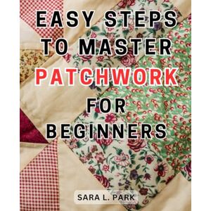 Park, Sara L. Easy Steps to Master Patchwork for Beginners: Unlock Your Creativity and Master-the Art of Quilting: A Step-by-Step Beginner's Handbook to-Stunning Patchwork-Designs and-Home Decor Park, Sara L. Easy Steps to Master Patchwork for Beginners: Unlock Your Creativity and Master-the Art of Quilting: A Step-by-Step Beginner's Handbook to-Stunning Patchwork-Designs and-Home Decor
