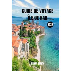 SMITH, HENRY GUIDE DE VOYAGE DE L'ÎLE DE RAB 2025: LA PERLE DU GOLFE DE KVARNER SMITH, HENRY GUIDE DE VOYAGE DE L'ÎLE DE RAB 2025: LA PERLE DU GOLFE DE KVARNER