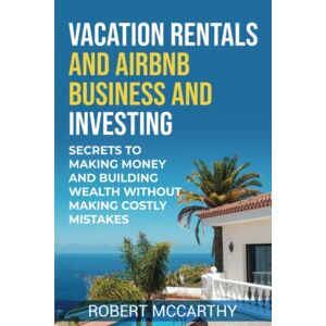 McCarthy, Robert Vacation Rentals and Airbnb Business and Investing: Secrets to Making Money and Building Wealth Without Making Costly Mistakes McCarthy, Robert Vacation Rentals and Airbnb Business and Investing: Secrets to Making Money and Building Wealth Without Making Costly Mistakes