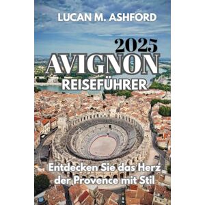 ASHFORD, LUCAN M. AVIGNON REISEFÜHRER 2025: Entdecken Sie das Herz der Provence mit Stil ASHFORD, LUCAN M. AVIGNON REISEFÜHRER 2025: Entdecken Sie das Herz der Provence mit Stil