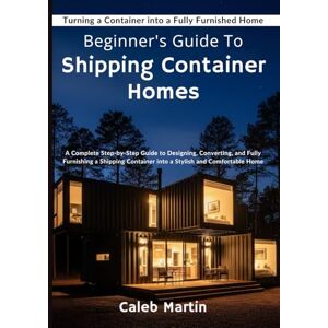 Martin, Caleb Beginner's Guide To shipping Container Homes: A Complete Step-by-Step Guide to Designing, Converting, and Fully Furnishing a Shipping Container into a Stylish and Comfortable Home Martin, Caleb Beginner's Guide To shipping Container Homes: A Complete Step-by-Step Guide to Designing, Converting, and Fully Furnishing a Shipping Container into a Stylish and Comfortable Home