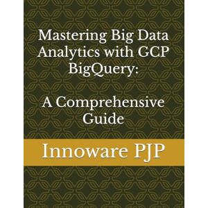 PJP, Innoware Mastering Big Data Analytics with GCP BigQuery: A Comprehensive Guide PJP, Innoware Mastering Big Data Analytics with GCP BigQuery: A Comprehensive Guide