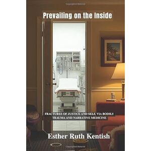 Kentish, Esther Ruth Prevailing on the Inside: Fractures of Justice and Self, via Bodily Trauma and Narrative Medicine Kentish, Esther Ruth Prevailing on the Inside: Fractures of Justice and Self, via Bodily Trauma and Narrative Medicine