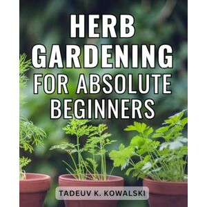 Kowalski, Tadeuv K. Herb Gardening For Absolute Beginners: A Guide to Cultivating, Harvesting, and Harnessing the Power of Herbs Unlock the Secrets of Growing & Maximizing the Benefits of Your Homegrown Herbs Kowalski, Tadeuv K. Herb Gardening For Absolute Beginners: A Guide to Cultivating, Harvesting, and Harnessing the Power of Herbs Unlock the Secrets of Growing & Maximizing the Benefits of Your Homegrown Herbs