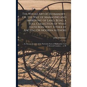 Mortimer, John The Whole Art of Husbandry; Or, the Way of Managing and Improving of Land. Being a Full Collection of What Hath Been Writ, Either by Ancient Or Modern ... Husbandry Used in Several Counties; ... to W Mortimer, John The Whole Art of Husbandry; Or, the Way of Managing and Improving of Land. Being a Full Collection of What Hath Been Writ, Either by Ancient Or Modern ... Husbandry Used in Several Counties; ... to W