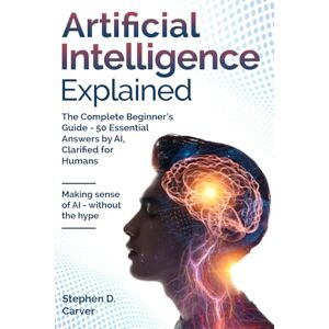 Carver, Stephen D. Artificial Intelligence Explained: The Complete Beginner’s Guide 50 Essential Answers by AI, Clarified for Humans Carver, Stephen D. Artificial Intelligence Explained: The Complete Beginner’s Guide 50 Essential Answers by AI, Clarified for Humans