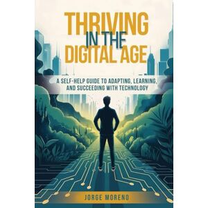 Moreno, Jorge Thriving in the Digital Age: A Self-Help Guide to Adapting, Learning, and Succeeding with Technology Moreno, Jorge Thriving in the Digital Age: A Self-Help Guide to Adapting, Learning, and Succeeding with Technology