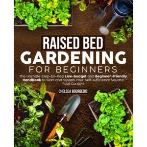 Bourgeois, Chelsea Raised Bed Gardening for Beginners: the Ultimate Step-by-step Low-budget and Beginner-friendly Handbook to Start and Sustain Your Self-sufficiency Square Foot Garden Bourgeois, Chelsea Raised Bed Gardening for Beginners: the Ultimate Step-by-step Low-budget and Beginner-friendly Handbook to Start and Sustain Your Self-sufficiency Square Foot Garden