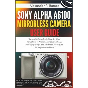 Barnes, Alexander P. Sony Alpha a6100 Mirrorless Camera User Guide: Complete Manual with Step-by-Step Instructions to Master Autofocus Settings, Photography Tips and Advanced Techniques for Beginners and Pros Barnes, Alexander P. Sony Alpha a6100 Mirrorless Camera User Guide: Complete Manual with Step-by-Step Instructions to Master Autofocus Settings, Photography Tips and Advanced Techniques for Beginners and Pros