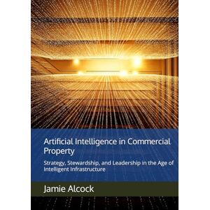 Alcock, Jamie Artificial Intelligence in Commercial Property: Strategy, Stewardship, and Leadership in the Age of Intelligent Infrastructure Alcock, Jamie Artificial Intelligence in Commercial Property: Strategy, Stewardship, and Leadership in the Age of Intelligent Infrastructure