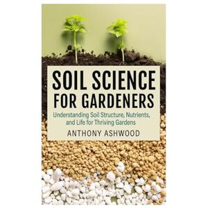 Ashwood, Anthony Soil Science for Gardeners: Understanding Soil Structure, Nutrients, and Life for Thriving Gardens Ashwood, Anthony Soil Science for Gardeners: Understanding Soil Structure, Nutrients, and Life for Thriving Gardens