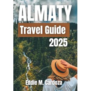 Cardoza, Eddie M. ALMATY TRAVEL GUIDE 2025: Exploring the Heart of Central Asia Cardoza, Eddie M. ALMATY TRAVEL GUIDE 2025: Exploring the Heart of Central Asia