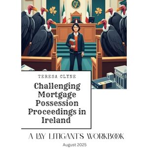 Clyne BA, MS, Teresa Challenging Mortgage Possession Proceedings in Ireland: A Lay Litigant's Workbook Clyne BA, MS, Teresa Challenging Mortgage Possession Proceedings in Ireland: A Lay Litigant's Workbook