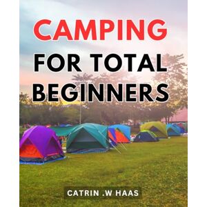.W Haas, Catrin Camping For Total Beginners: Discover the Joy of Nature: A Comprehensive Guide to Camping for Inexperienced Adventurers .W Haas, Catrin Camping For Total Beginners: Discover the Joy of Nature: A Comprehensive Guide to Camping for Inexperienced Adventurers