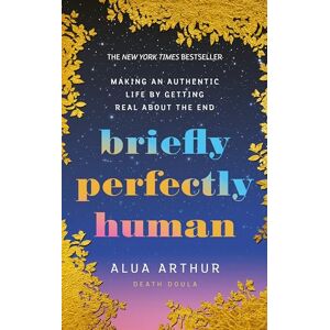 Arthur, Alua Briefly Perfectly Human: Making an Authentic Life by Getting Real About the End Arthur, Alua Briefly Perfectly Human: Making an Authentic Life by Getting Real About the End