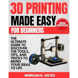 Hayes, Morgan K. 3D Printing Made Easy for Beginners: The Ultimate Guide to Discover the Tools, Tips, and Tricks to Bring Your Ideas to Life Hayes, Morgan K. 3D Printing Made Easy for Beginners: The Ultimate Guide to Discover the Tools, Tips, and Tricks to Bring Your Ideas to Life