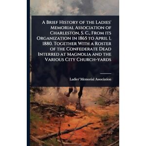 A Brief History of the Ladies' Memorial Association of Charleston, S. C., From its Organization in 1865 to April 1, 1880. Together With a Roster of ... at Magnolia and the Various City Church-yards A Brief History of the Ladies' Memorial Association of Charleston, S. C., From its Organization in 1865 to April 1, 1880. Together With a Roster of ... at Magnolia and the Various City Church-yards