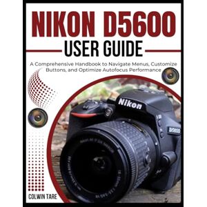 TARE, COLWIN NIKON D5600 USER GUIDE: A Comprehensive Handbook to Navigate Menus, Customize Buttons, and Optimize Autofocus Performance TARE, COLWIN NIKON D5600 USER GUIDE: A Comprehensive Handbook to Navigate Menus, Customize Buttons, and Optimize Autofocus Performance