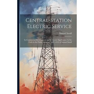 Insull, Samuel Central-Station Electric Service: Its Commercial Development and Economic Significance As Set Forth in the Public Addresses (1897-1914) of Samuel Insull Insull, Samuel Central-Station Electric Service: Its Commercial Development and Economic Significance As Set Forth in the Public Addresses (1897-1914) of Samuel Insull