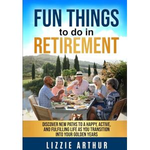 Arthur, Lizzie Fun Things to do in Retirement: Discover New Paths to a Happy, Active, and Fulfilling Life as You Transition into Your Golden Years Arthur, Lizzie Fun Things to do in Retirement: Discover New Paths to a Happy, Active, and Fulfilling Life as You Transition into Your Golden Years