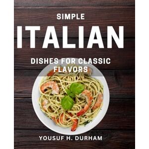 H Durham, Yousuf Simple Italian Dishes for Classic Flavors: Delicious Italian Recipes for Authentic Taste and Easy Cooking H Durham, Yousuf Simple Italian Dishes for Classic Flavors: Delicious Italian Recipes for Authentic Taste and Easy Cooking