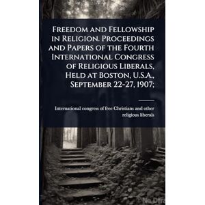 Freedom and Fellowship in Religion. Proceedings and Papers of the Fourth International Congress of Religious Liberals, Held at Boston, U.S.A., September 22-27, 1907; Freedom and Fellowship in Religion. Proceedings and Papers of the Fourth International Congress of Religious Liberals, Held at Boston, U.S.A., September 22-27, 1907;