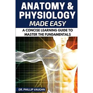Vaughn, Phillip Anatomy and Physiology: Anatomy and Physiology Made Easy: A Concise Learning Guide to Master the Fundamentals Vaughn, Phillip Anatomy and Physiology: Anatomy and Physiology Made Easy: A Concise Learning Guide to Master the Fundamentals