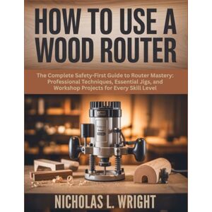 Wright, Nicholas L. A Beginner’s Guide On How To Use A Wood Router: The Complete Safety-First Guide to Router Mastery: Professional Techniques, Essential Jigs, and Workshop Projects for Every Skill Level Wright, Nicholas L. A Beginner’s Guide On How To Use A Wood Router: The Complete Safety-First Guide to Router Mastery: Professional Techniques, Essential Jigs, and Workshop Projects for Every Skill Level