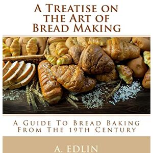 Edlin, A. A Treatise on the Art of Bread Making: A Guide To Bread Baking From The 19th Century Edlin, A. A Treatise on the Art of Bread Making: A Guide To Bread Baking From The 19th Century