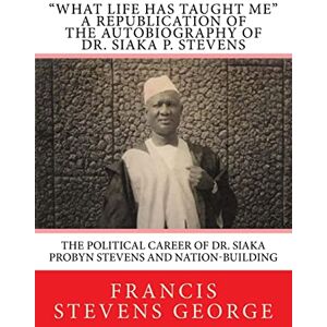 George, Francis Stevens What Life Has Taught Me": The Political Career of Dr. Siaka Probyn Stevens and Nation-Building: A Republication of the Autobiography of Dr. Siaka P. Stevens: Volume 1 George, Francis Stevens What Life Has Taught Me": The Political Career of Dr. Siaka Probyn Stevens and Nation-Building: A Republication of the Autobiography of Dr. Siaka P. Stevens: Volume 1