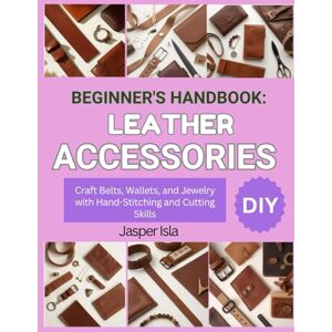 Isla, Jasper BEGINNER’S HANDBOOK: LEATHER ACCESSORIES: Craft Belts, Wallets, and Jewelry with Hand-Stitching and Cutting Skills Isla, Jasper BEGINNER’S HANDBOOK: LEATHER ACCESSORIES: Craft Belts, Wallets, and Jewelry with Hand-Stitching and Cutting Skills