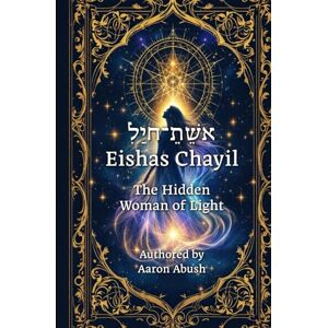 Abush, Aaron David Eishes Chayil: The Hidden Woman of Light: A Mystical, Kabbalistic Journey Through Proverbs 31 Abush, Aaron David Eishes Chayil: The Hidden Woman of Light: A Mystical, Kabbalistic Journey Through Proverbs 31