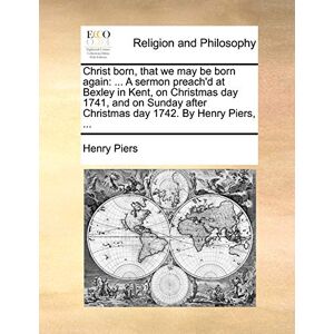 Piers, Sir Henry Christ Born, That We May Be Born Again: A Sermon Preach'd at Bexley in Kent, on Christmas Day 1741, and on Sunday After Christmas Day 1742. by Henry P Piers, Sir Henry Christ Born, That We May Be Born Again: A Sermon Preach'd at Bexley in Kent, on Christmas Day 1741, and on Sunday After Christmas Day 1742. by Henry P