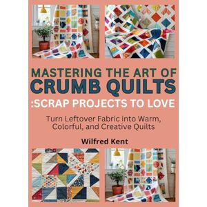 Kent, Wilfred MASTERING THE ART OF CRUMB QUILTS: SCRAP PROJECTS TO LOVE: Turn Leftover Fabric into Warm, Colorful, and Creative Quilts Kent, Wilfred MASTERING THE ART OF CRUMB QUILTS: SCRAP PROJECTS TO LOVE: Turn Leftover Fabric into Warm, Colorful, and Creative Quilts