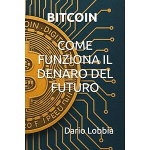 Lobbia, Dario BITCOIN COME FUNZIONA IL DENARO DEL FUTURO Lobbia, Dario BITCOIN COME FUNZIONA IL DENARO DEL FUTURO