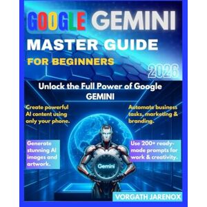 Jarenox, Vorgath GOOGLE GEMINI MASTER GUIDE FOR BEGINNERS 2026: Unlock the Full Power of Google Gemini Jarenox, Vorgath GOOGLE GEMINI MASTER GUIDE FOR BEGINNERS 2026: Unlock the Full Power of Google Gemini