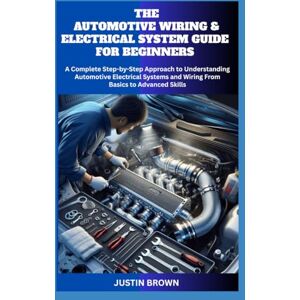 BROWN, JUSTIN THE AUTOMOTIVE WIRING AND ELECTRICAL SYSTEM GUIDE FOR BEGINNERS: A Complete Step-by-Step Approach to Understanding Automotive Electrical Systems and Wiring From Basics to Advanced Skills BROWN, JUSTIN THE AUTOMOTIVE WIRING AND ELECTRICAL SYSTEM GUIDE FOR BEGINNERS: A Complete Step-by-Step Approach to Understanding Automotive Electrical Systems and Wiring From Basics to Advanced Skills