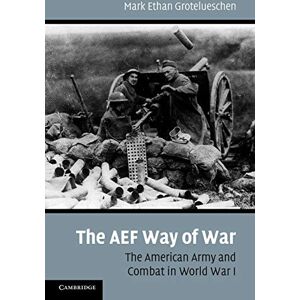 Grotelueschen, Mark Ethan The AEF Way of War: The American Army and Combat in World War I Grotelueschen, Mark Ethan The AEF Way of War: The American Army and Combat in World War I