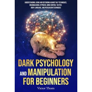 Thorn, Victor Dark Psychology and Manipulation for Beginners: Understanding, Using and Defending Against NLP Techniques, Brainwashing, Hypnosis, Mind Control Tactics, Body Language, and Persuasion Techniques Thorn, Victor Dark Psychology and Manipulation for Beginners: Understanding, Using and Defending Against NLP Techniques, Brainwashing, Hypnosis, Mind Control Tactics, Body Language, and Persuasion Techniques